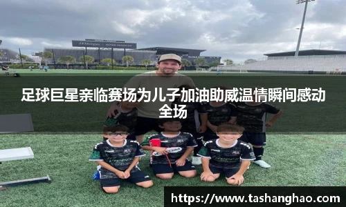 足球巨星亲临赛场为儿子加油助威温情瞬间感动全场