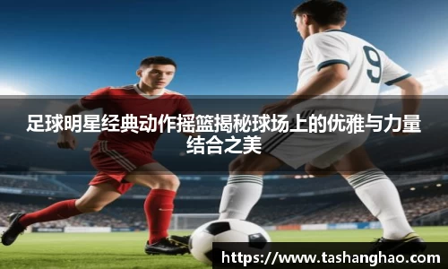 足球明星经典动作摇篮揭秘球场上的优雅与力量结合之美