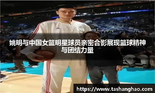 姚明与中国女篮明星球员亲密合影展现篮球精神与团结力量