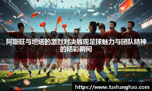 阿斯旺与坦塔的激烈对决展现足球魅力与团队精神的精彩瞬间
