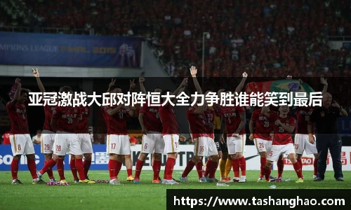 亚冠激战大邱对阵恒大全力争胜谁能笑到最后