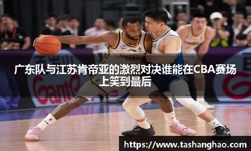广东队与江苏肯帝亚的激烈对决谁能在CBA赛场上笑到最后