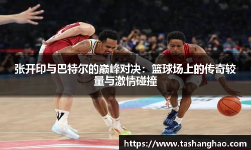 张开印与巴特尔的巅峰对决：篮球场上的传奇较量与激情碰撞