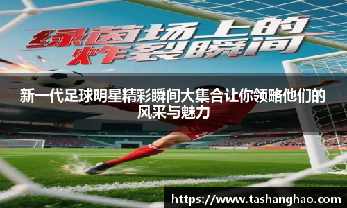 新一代足球明星精彩瞬间大集合让你领略他们的风采与魅力