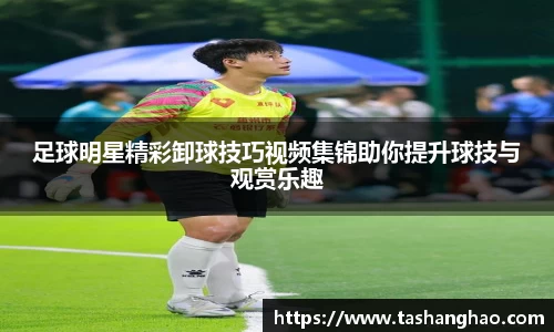 足球明星精彩卸球技巧视频集锦助你提升球技与观赏乐趣